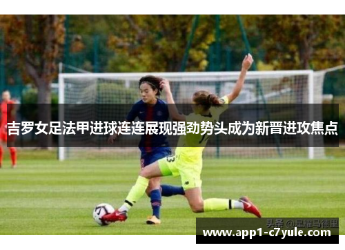 吉罗女足法甲进球连连展现强劲势头成为新晋进攻焦点