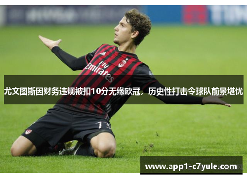 尤文图斯因财务违规被扣10分无缘欧冠，历史性打击令球队前景堪忧